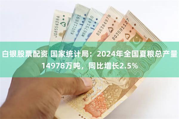 白银股票配资 国家统计局：2024年全国夏粮总产量14978万吨，同比增长2.5%