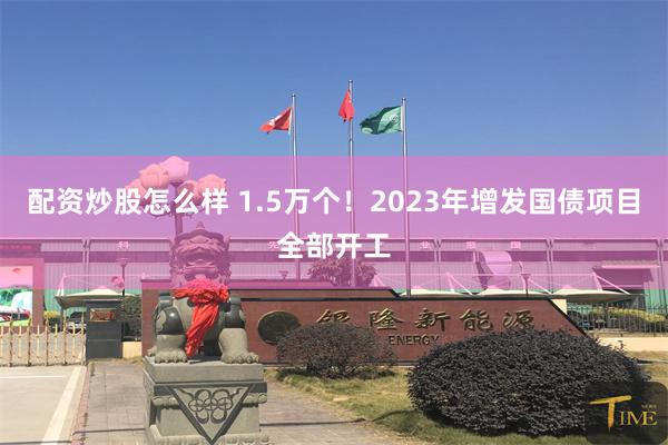 配资炒股怎么样 1.5万个！2023年增发国债项目全部开工