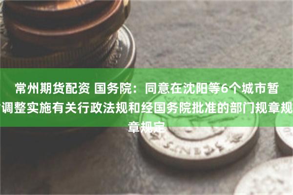 常州期货配资 国务院：同意在沈阳等6个城市暂时调整实施有关行政法规和经国务院批准的部门规章规定