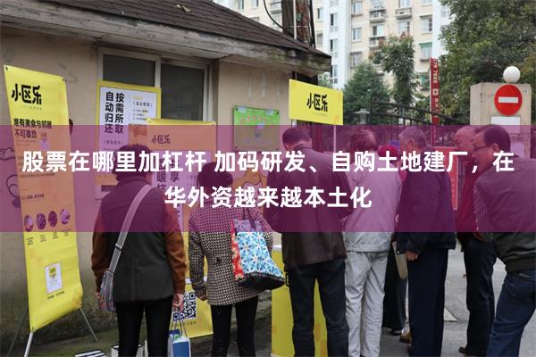 股票在哪里加杠杆 加码研发、自购土地建厂，在华外资越来越本土化