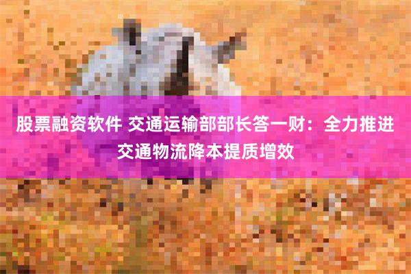 股票融资软件 交通运输部部长答一财：全力推进交通物流降本提质增效