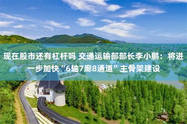 现在股市还有杠杆吗 交通运输部部长李小鹏：将进一步加快“6轴7廊8通道”主骨架建设