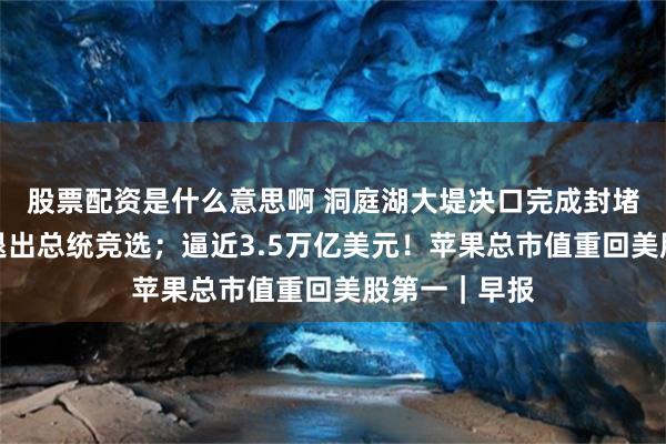 股票配资是什么意思啊 洞庭湖大堤决口完成封堵；拜登拒绝退出总统竞选；逼近3.5万亿美元！苹果总市值重回美股第一｜早报