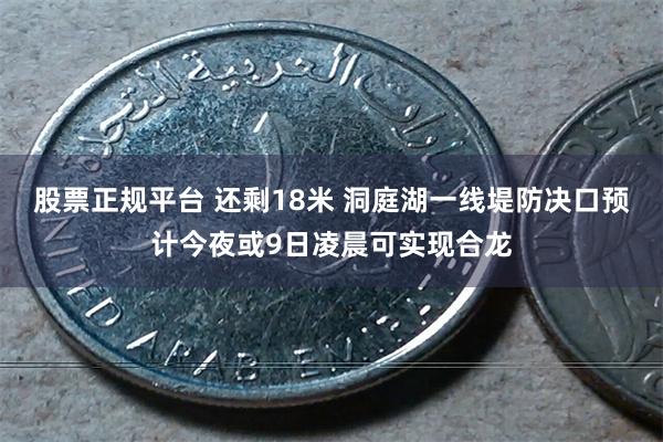 股票正规平台 还剩18米 洞庭湖一线堤防决口预计今夜或9日凌晨可实现合龙