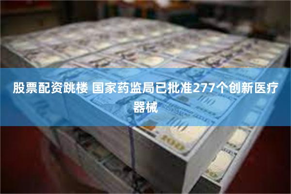 股票配资跳楼 国家药监局已批准277个创新医疗器械