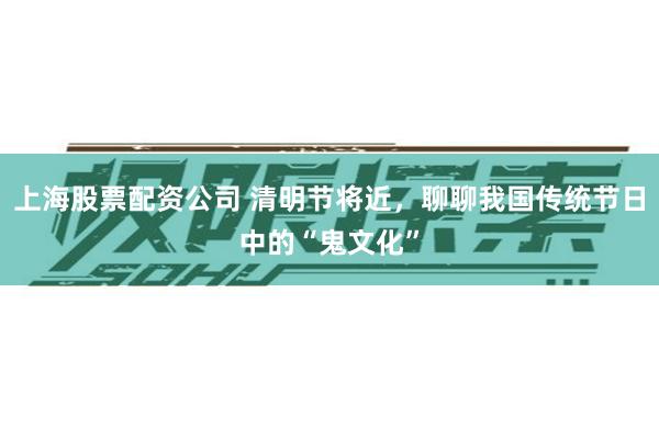 上海股票配资公司 清明节将近，聊聊我国传统节日中的“鬼文化”