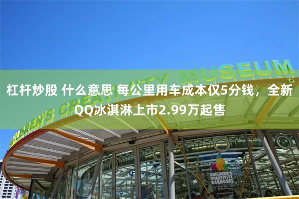 杠杆炒股 什么意思 每公里用车成本仅5分钱，全新QQ冰淇淋上市2.99万起售