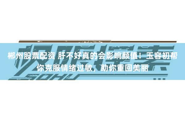 郴州股票配资 肝不好真的会影响颜值！玉容初帮你克服情绪过敏，助你重回美丽