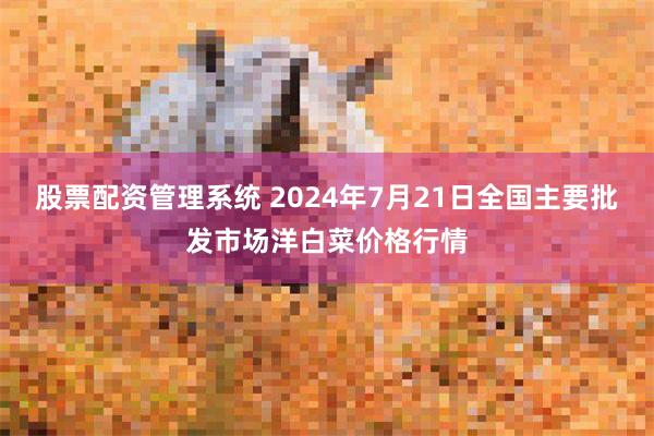 股票配资管理系统 2024年7月21日全国主要批发市场洋白菜价格行情