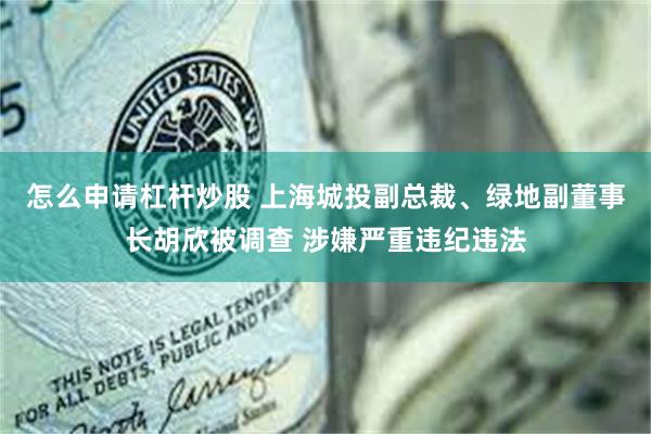 怎么申请杠杆炒股 上海城投副总裁、绿地副董事长胡欣被调查 涉嫌严重违纪违法