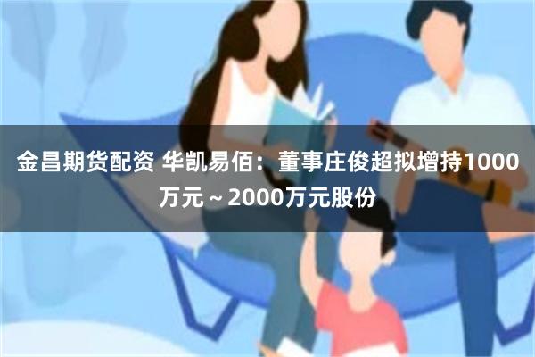 金昌期货配资 华凯易佰：董事庄俊超拟增持1000万元～2000万元股份