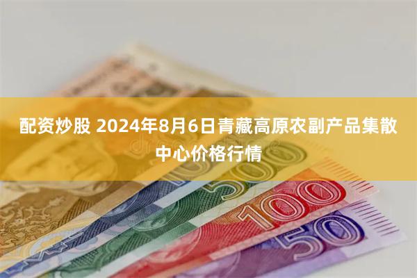 配资炒股 2024年8月6日青藏高原农副产品集散中心价格行情