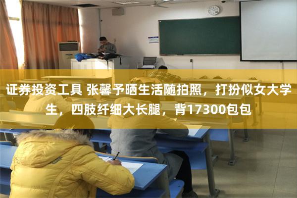 证券投资工具 张馨予晒生活随拍照，打扮似女大学生，四肢纤细大长腿，背17300包包