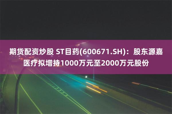 期货配资炒股 ST目药(600671.SH)：股东源嘉医疗拟增持1000万元至2000万元股份