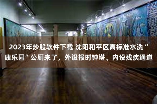 2023年炒股软件下载 沈阳和平区高标准水洗“康乐园”公厕来了，外设报时钟塔、内设残疾通道