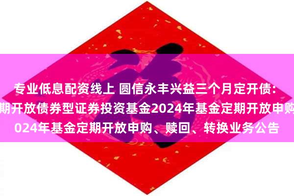 专业低息配资线上 圆信永丰兴益三个月定开债: 圆信永丰兴益三个月定期开放债券型证券投资基金2024年基金定期开放申购、赎回、转换业务公告