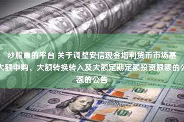 炒股票的平台 关于调整安信现金增利货币市场基金大额申购、大额转换转入及大额定期定额投资限额的公告