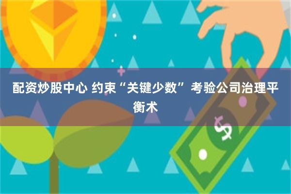 配资炒股中心 约束“关键少数” 考验公司治理平衡术