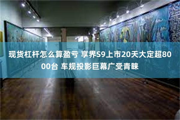 现货杠杆怎么算盈亏 享界S9上市20天大定超8000台 车规投影巨幕广受青睐