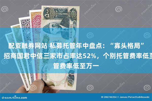 配资融券网站 私募托管年中盘点：“寡头格局”不变，招商国君中信三家市占率达52%，个别托管费率低至万一