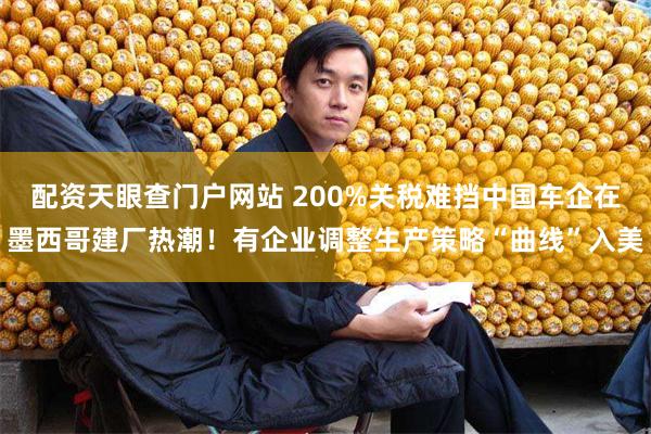 配资天眼查门户网站 200%关税难挡中国车企在墨西哥建厂热潮！有企业调整生产策略“曲线”入美