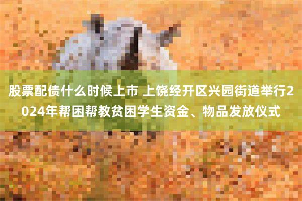 股票配债什么时候上市 上饶经开区兴园街道举行2024年帮困帮教贫困学生资金、物品发放仪式