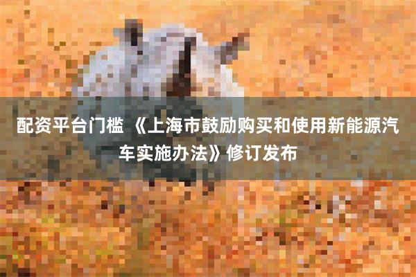 配资平台门槛 《上海市鼓励购买和使用新能源汽车实施办法》修订发布