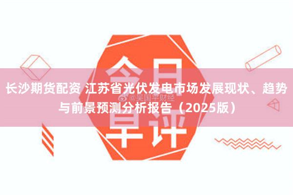 长沙期货配资 江苏省光伏发电市场发展现状、趋势与前景预测分析报告（2025版）