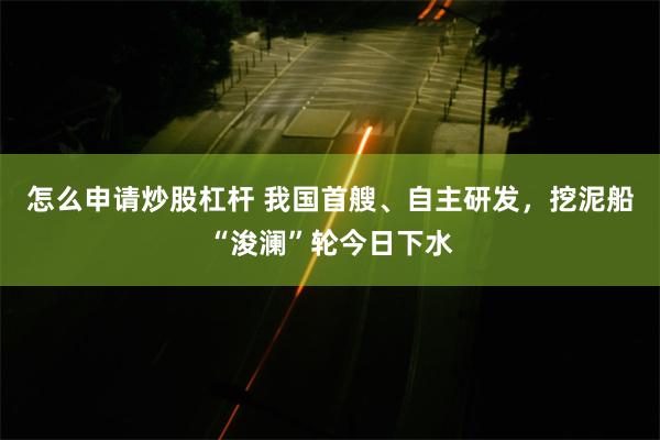 怎么申请炒股杠杆 我国首艘、自主研发，挖泥船“浚澜”轮今日下水