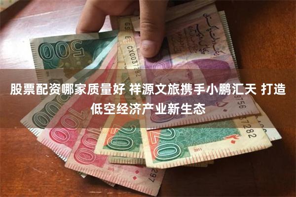 股票配资哪家质量好 祥源文旅携手小鹏汇天 打造低空经济产业新生态