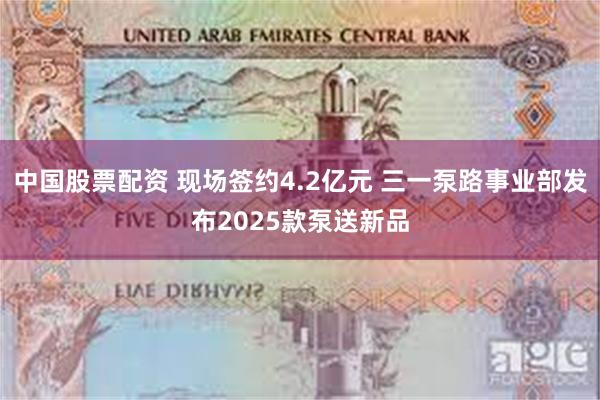 中国股票配资 现场签约4.2亿元 三一泵路事业部发布2025款泵送新品