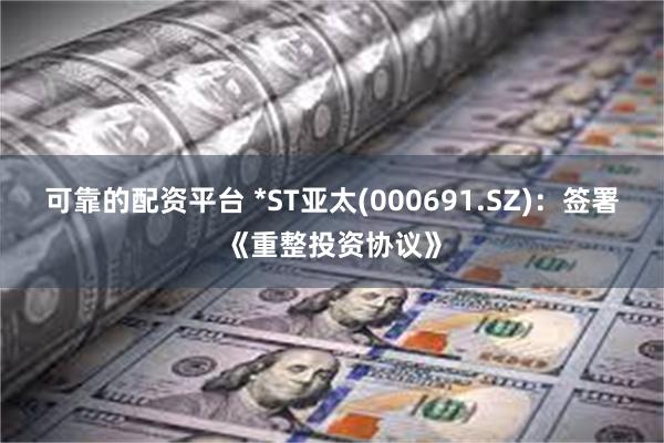 可靠的配资平台 *ST亚太(000691.SZ)：签署《重整投资协议》